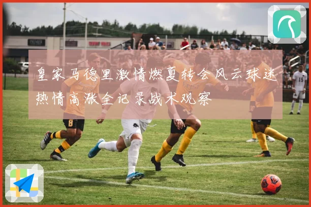 皇家马德里激情燃夏转会风云球迷热情高涨全记录战术观察