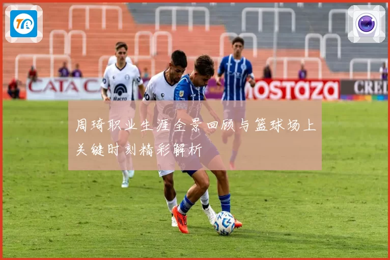 周琦职业生涯全景回顾与篮球场上关键时刻精彩解析