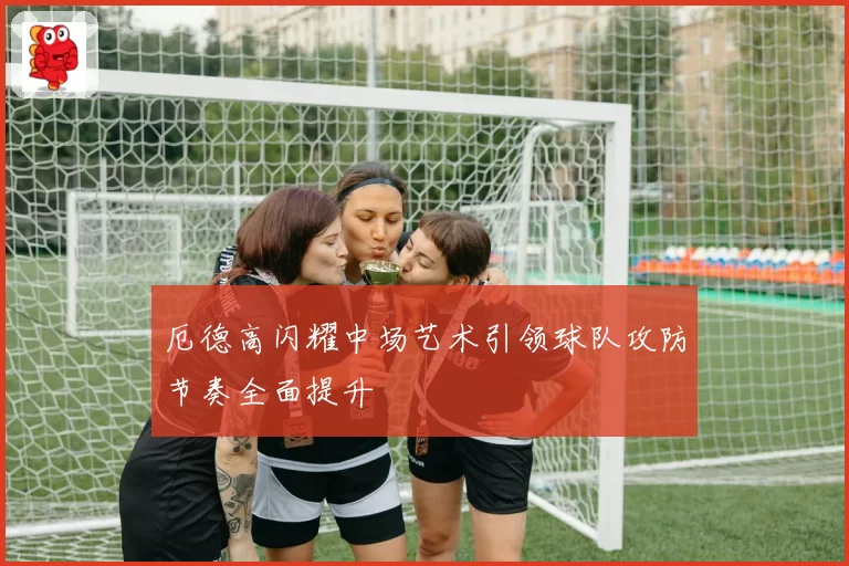 厄德高闪耀中场艺术引领球队攻防节奏全面提升