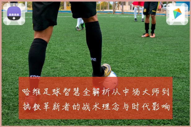 哈维足球智慧全解析从中场大师到执教革新者的战术理念与时代影响