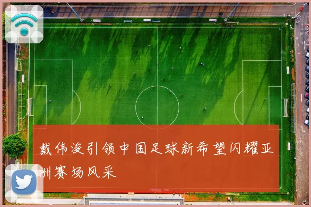 戴伟浚引领中国足球新希望闪耀亚洲赛场风采
