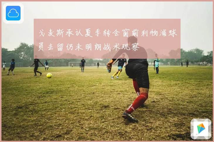 戈麦斯承认夏季转会窗前利物浦球员去留仍未明朗战术观察