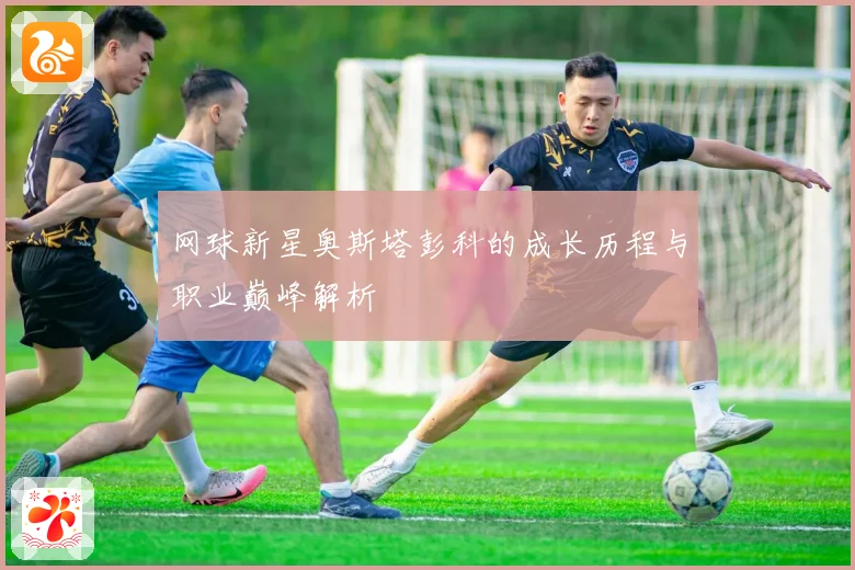 网球新星奥斯塔彭科的成长历程与职业巅峰解析