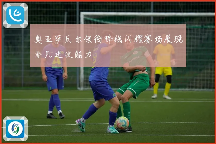 奥亚萨瓦尔领衔锋线闪耀赛场展现非凡进攻能力