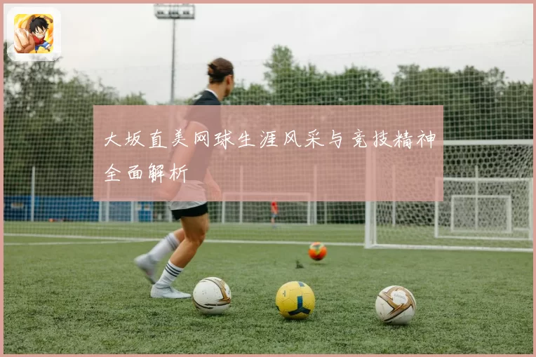 大坂直美网球生涯风采与竞技精神全面解析