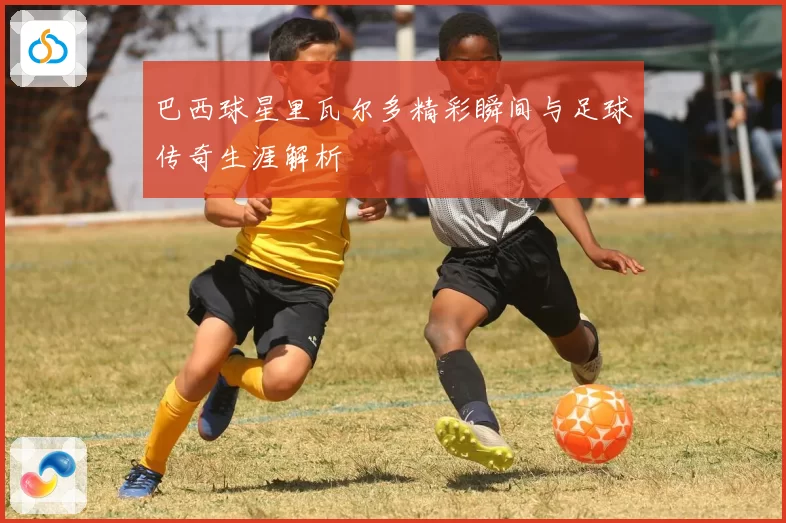 巴西球星里瓦尔多精彩瞬间与足球传奇生涯解析