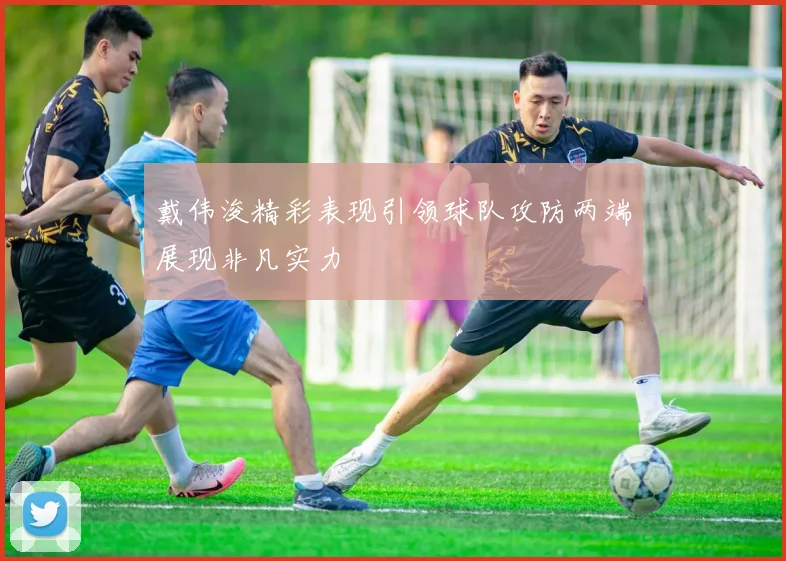 戴伟浚精彩表现引领球队攻防两端展现非凡实力