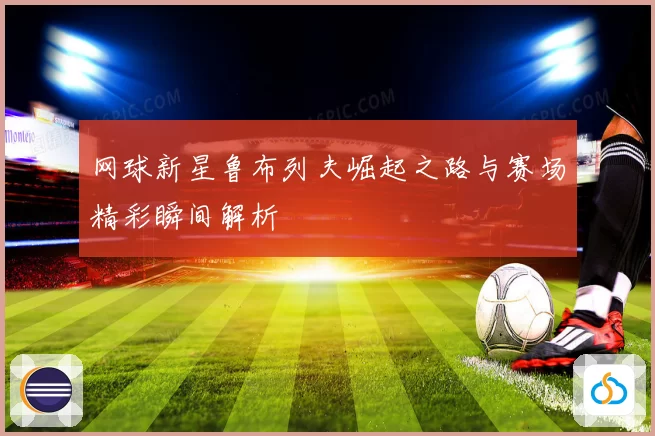 网球新星鲁布列夫崛起之路与赛场精彩瞬间解析