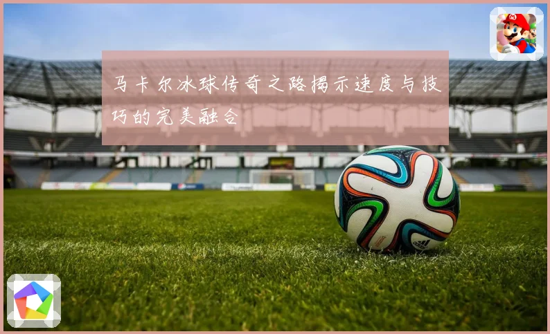 马卡尔冰球传奇之路揭示速度与技巧的完美融合