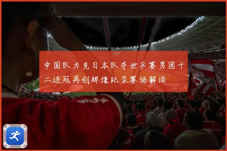 中国队力克日本队夺世乒赛男团十二连冠再创辉煌纪录赛场解读